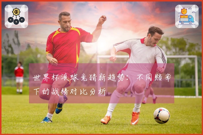 世界杯滚球竞猜新趋势：不同赔率下的战绩对比分析